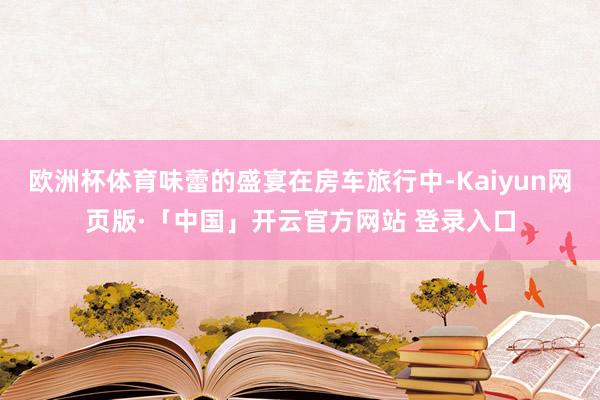 欧洲杯体育味蕾的盛宴在房车旅行中-Kaiyun网页版·「中国」开云官方网站 登录入口
