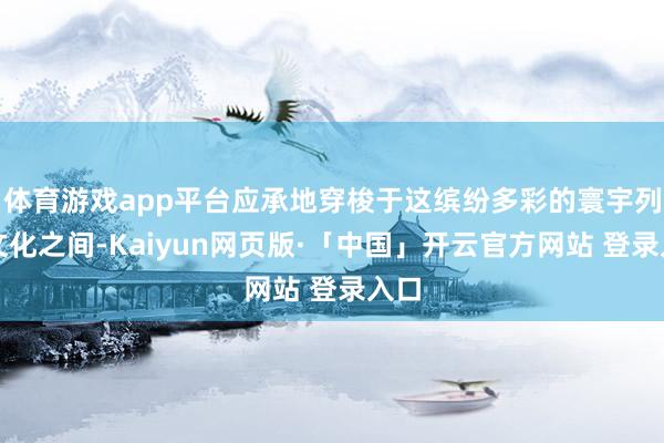 体育游戏app平台应承地穿梭于这缤纷多彩的寰宇列国文化之间-Kaiyun网页版·「中国」开云官方网站 登录入口