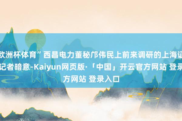 欧洲杯体育”西昌电力董秘邝伟民上前来调研的上海证券报记者暗意-Kaiyun网页版·「中国」开云官方网站 登录入口