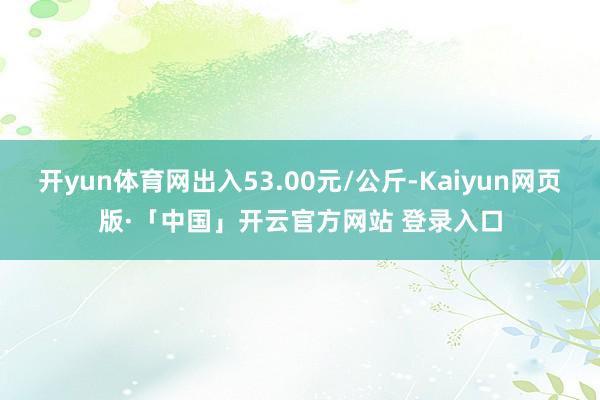 开yun体育网出入53.00元/公斤-Kaiyun网页版·「中国」开云官方网站 登录入口