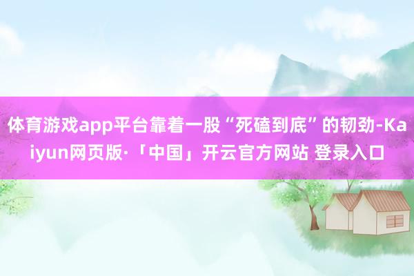体育游戏app平台靠着一股“死磕到底”的韧劲-Kaiyun网页版·「中国」开云官方网站 登录入口