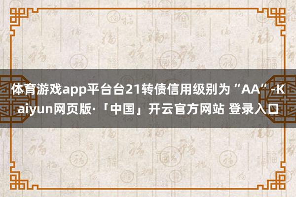 体育游戏app平台台21转债信用级别为“AA”-Kaiyun网页版·「中国」开云官方网站 登录入口