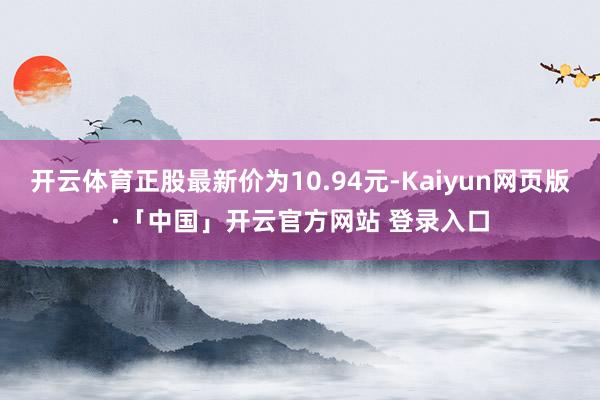 开云体育正股最新价为10.94元-Kaiyun网页版·「中国」开云官方网站 登录入口