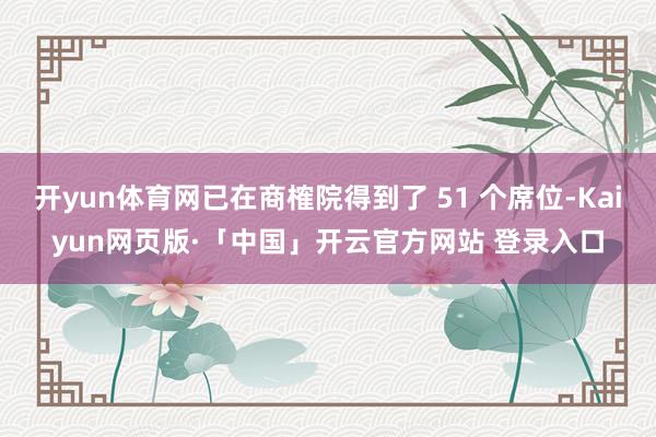 开yun体育网已在商榷院得到了 51 个席位-Kaiyun网页版·「中国」开云官方网站 登录入口