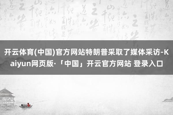 开云体育(中国)官方网站特朗普采取了媒体采访-Kaiyun网页版·「中国」开云官方网站 登录入口