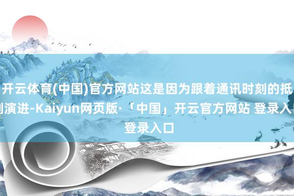 开云体育(中国)官方网站这是因为跟着通讯时刻的抵制演进-Kaiyun网页版·「中国」开云官方网站 登录入口