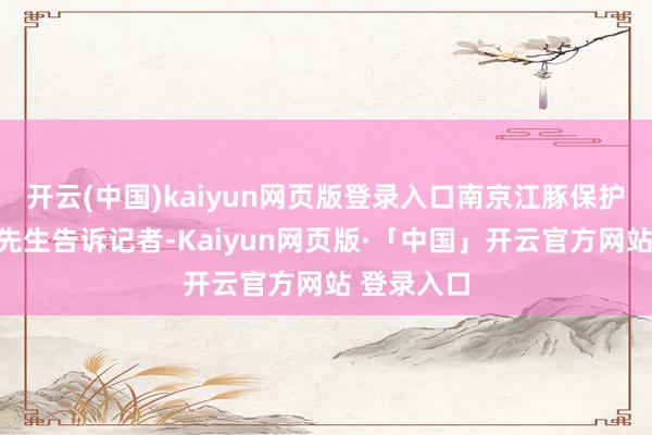 开云(中国)kaiyun网页版登录入口南京江豚保护志愿者武先生告诉记者-Kaiyun网页版·「中国」开云官方网站 登录入口