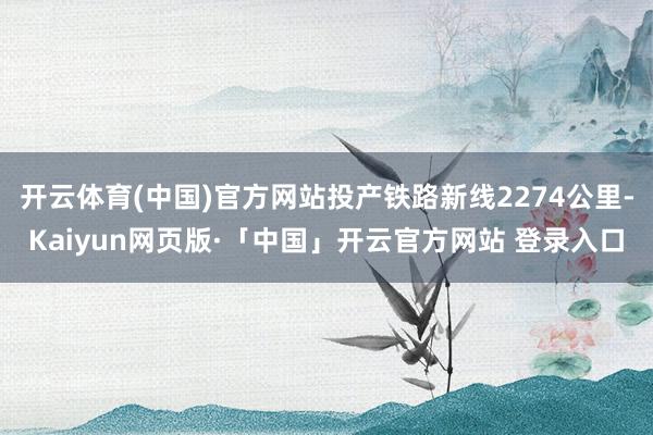 开云体育(中国)官方网站投产铁路新线2274公里-Kaiyun网页版·「中国」开云官方网站 登录入口