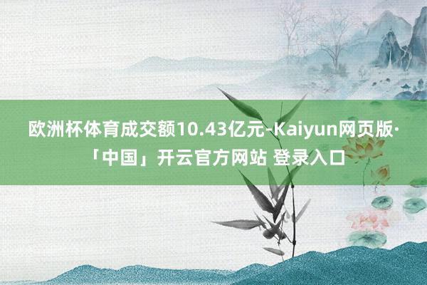 欧洲杯体育成交额10.43亿元-Kaiyun网页版·「中国」开云官方网站 登录入口