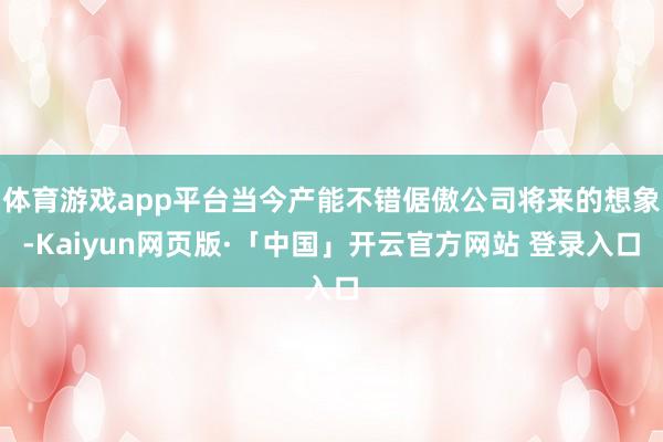 体育游戏app平台当今产能不错倨傲公司将来的想象-Kaiyun网页版·「中国」开云官方网站 登录入口