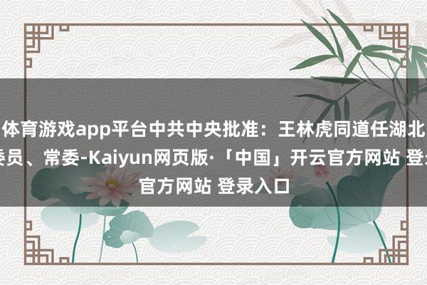 体育游戏app平台中共中央批准：王林虎同道任湖北省委委员、常委-Kaiyun网页版·「中国」开云官方网站 登录入口