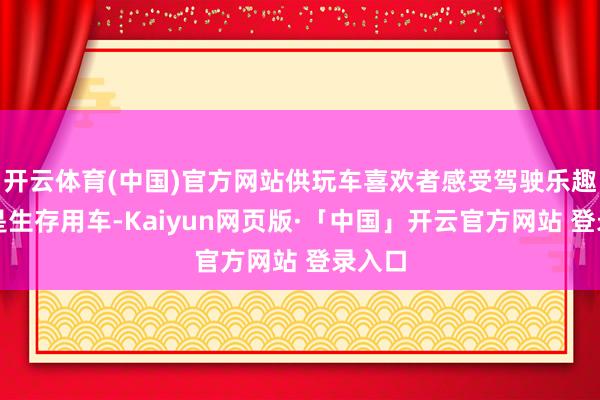 开云体育(中国)官方网站供玩车喜欢者感受驾驶乐趣；二是生存用车-Kaiyun网页版·「中国」开云官方网站 登录入口