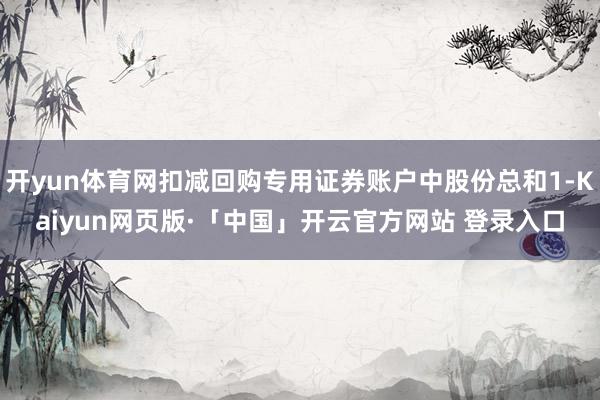 开yun体育网扣减回购专用证券账户中股份总和1-Kaiyun网页版·「中国」开云官方网站 登录入口