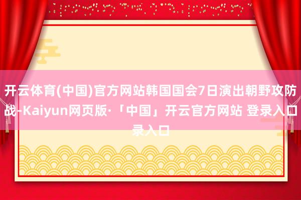 开云体育(中国)官方网站韩国国会7日演出朝野攻防战-Kaiyun网页版·「中国」开云官方网站 登录入口