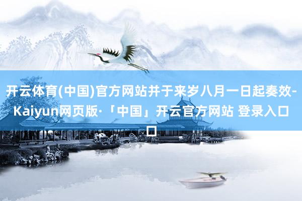 开云体育(中国)官方网站并于来岁八月一日起奏效-Kaiyun网页版·「中国」开云官方网站 登录入口