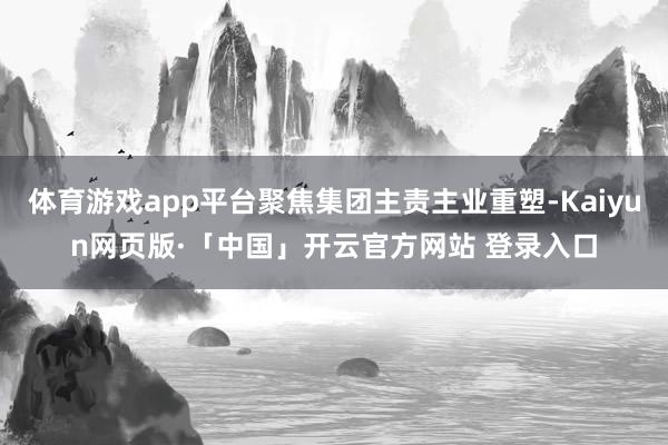 体育游戏app平台聚焦集团主责主业重塑-Kaiyun网页版·「中国」开云官方网站 登录入口