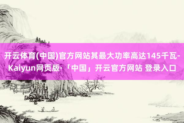开云体育(中国)官方网站其最大功率高达145千瓦-Kaiyun网页版·「中国」开云官方网站 登录入口