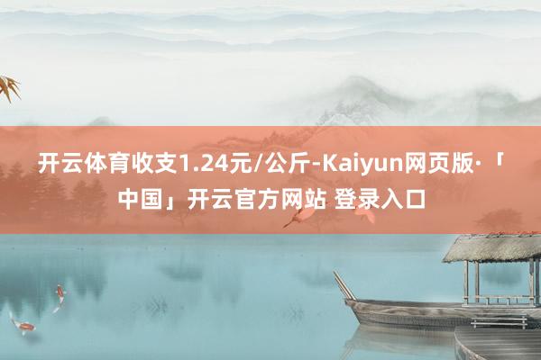 开云体育收支1.24元/公斤-Kaiyun网页版·「中国」开云官方网站 登录入口