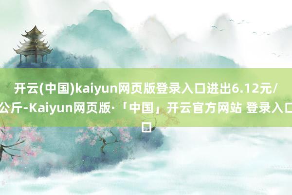 开云(中国)kaiyun网页版登录入口进出6.12元/公斤-Kaiyun网页版·「中国」开云官方网站 登录入口