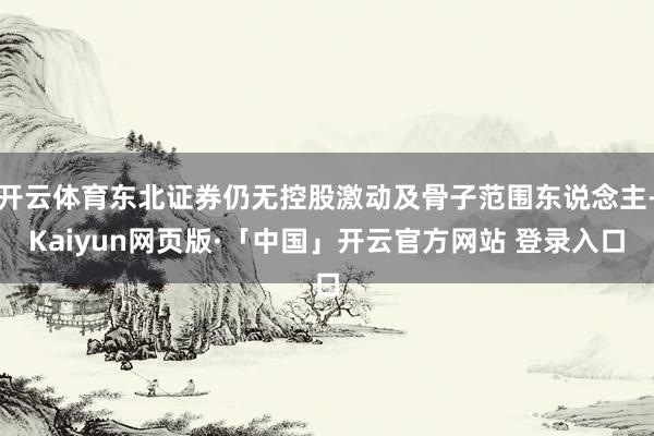开云体育东北证券仍无控股激动及骨子范围东说念主-Kaiyun网页版·「中国」开云官方网站 登录入口