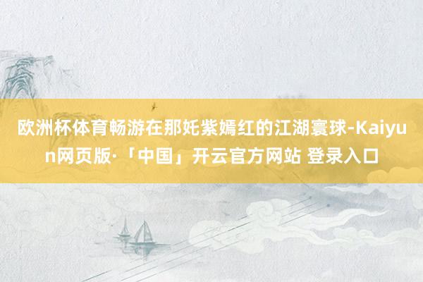 欧洲杯体育畅游在那奼紫嫣红的江湖寰球-Kaiyun网页版·「中国」开云官方网站 登录入口
