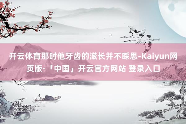 开云体育那时他牙齿的滋长并不睬思-Kaiyun网页版·「中国」开云官方网站 登录入口