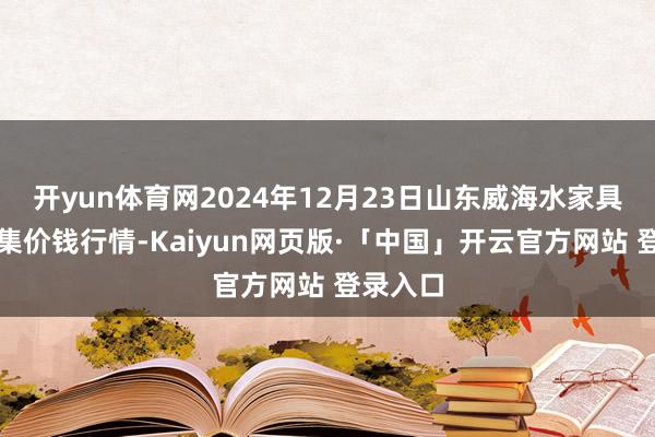 开yun体育网2024年12月23日山东威海水家具批发市集价钱行情-Kaiyun网页版·「中国」开云官方网站 登录入口