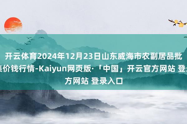 开云体育2024年12月23日山东威海市农副居品批发市集价钱行情-Kaiyun网页版·「中国」开云官方网站 登录入口