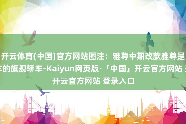 开云体育(中国)官方网站图注：雅尊中期改款雅尊是当代汽车的旗舰轿车-Kaiyun网页版·「中国」开云官方网站 登录入口