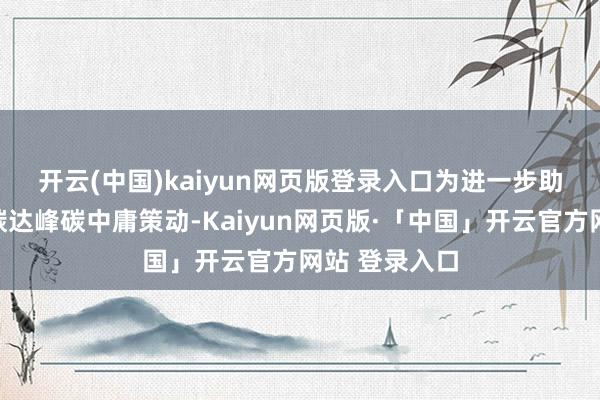 开云(中国)kaiyun网页版登录入口　　为进一步助力终了中国碳达峰碳中庸策动-Kaiyun网页版·「中国」开云官方网站 登录入口