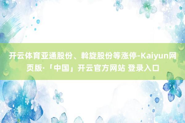 开云体育亚通股份、斡旋股份等涨停-Kaiyun网页版·「中国」开云官方网站 登录入口