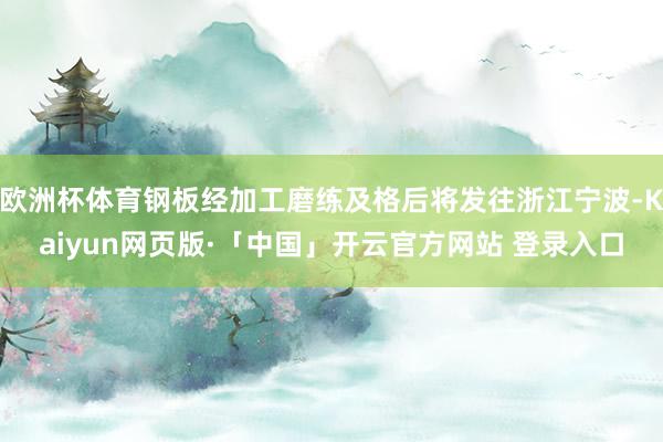 欧洲杯体育钢板经加工磨练及格后将发往浙江宁波-Kaiyun网页版·「中国」开云官方网站 登录入口
