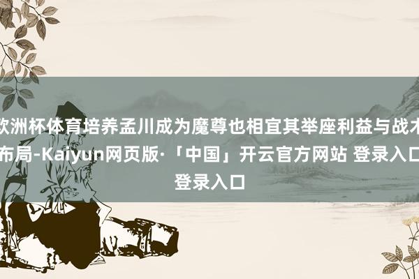 欧洲杯体育培养孟川成为魔尊也相宜其举座利益与战术布局-Kaiyun网页版·「中国」开云官方网站 登录入口