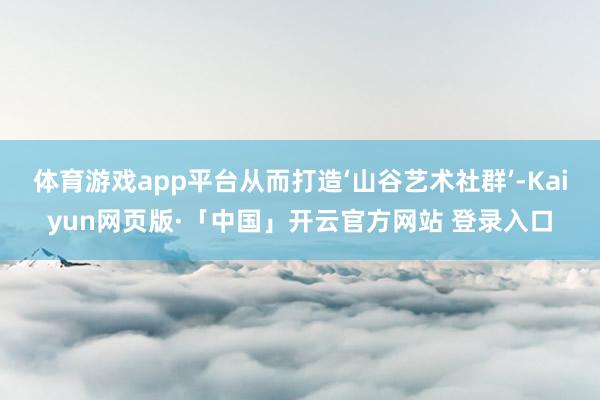 体育游戏app平台从而打造‘山谷艺术社群’-Kaiyun网页版·「中国」开云官方网站 登录入口