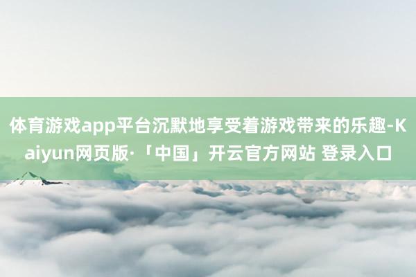 体育游戏app平台沉默地享受着游戏带来的乐趣-Kaiyun网页版·「中国」开云官方网站 登录入口