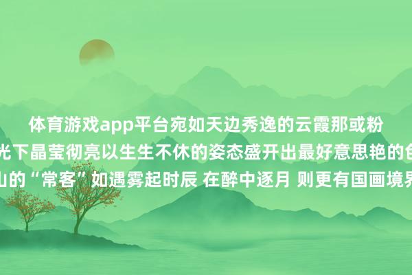 体育游戏app平台宛如天边秀逸的云霞那或粉或紫或白的花瓣在阳光下晶莹彻亮以生生不休的姿态盛开出最好意思艳的色调雾是瓦屋山的“常客”如遇雾起时辰 在醉中逐月 则更有国画境界 拍摄 | 石天权、刘仕永、唐子艾、何泽琼、栗糊糊念念徒步拿奖牌的宝子们2025瓦屋山全山徒步挑战赛正火热进行中赶紧约上搭子来瓦屋山享免门票徒步赏花吧~赶紧预约起来全部乘坐纵贯车奔赴瓦屋山的花畅怀抱期待与你的再会💗💗💗着手：瓦屋山