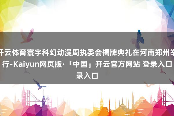 开云体育寰宇科幻动漫周执委会揭牌典礼在河南郑州举行-Kaiyun网页版·「中国」开云官方网站 登录入口