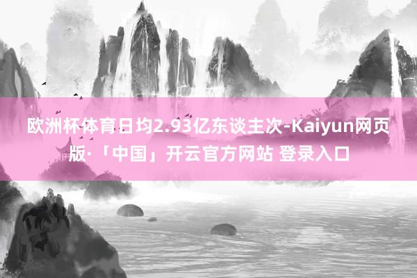 欧洲杯体育日均2.93亿东谈主次-Kaiyun网页版·「中国」开云官方网站 登录入口