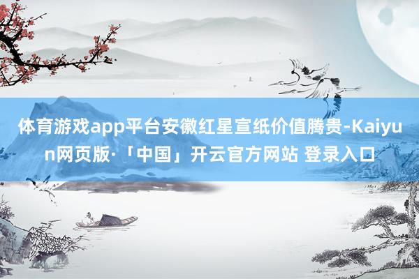 体育游戏app平台安徽红星宣纸价值腾贵-Kaiyun网页版·「中国」开云官方网站 登录入口