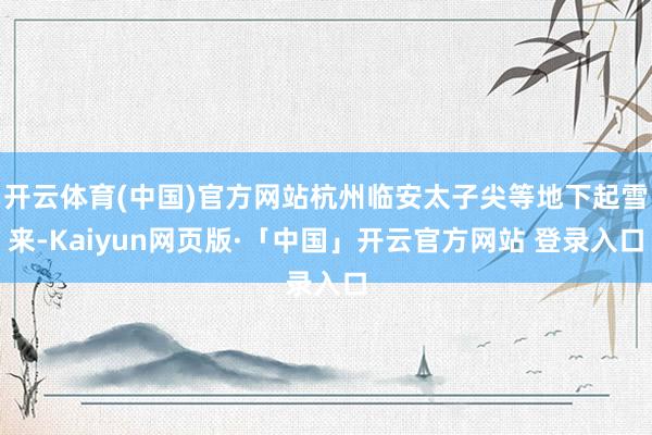 开云体育(中国)官方网站杭州临安太子尖等地下起雪来-Kaiyun网页版·「中国」开云官方网站 登录入口