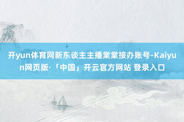 开yun体育网新东谈主主播棠棠接办账号-Kaiyun网页版·「中国」开云官方网站 登录入口