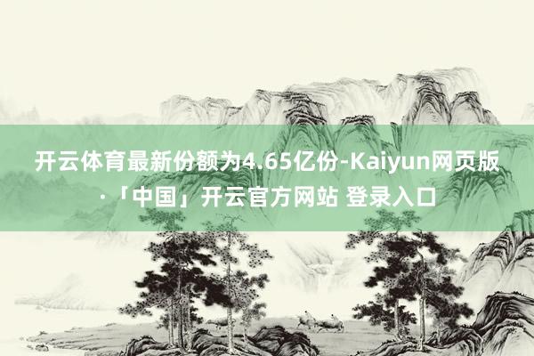 开云体育最新份额为4.65亿份-Kaiyun网页版·「中国」开云官方网站 登录入口