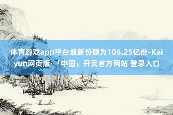 体育游戏app平台最新份额为106.25亿份-Kaiyun网页版·「中国」开云官方网站 登录入口