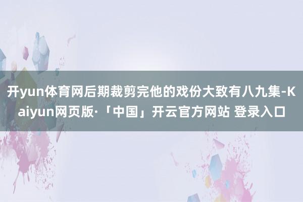 开yun体育网后期裁剪完他的戏份大致有八九集-Kaiyun网页版·「中国」开云官方网站 登录入口