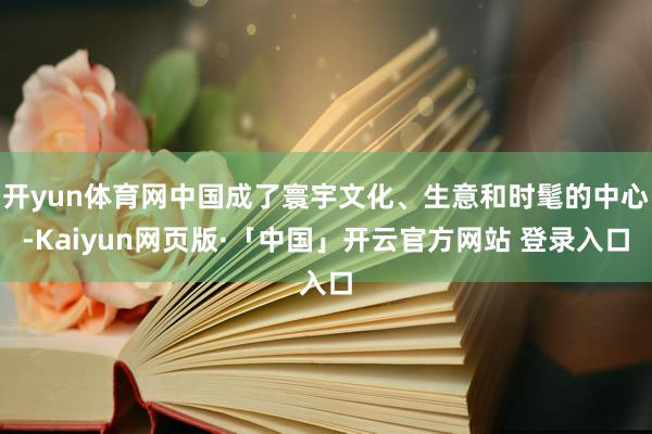 开yun体育网中国成了寰宇文化、生意和时髦的中心-Kaiyun网页版·「中国」开云官方网站 登录入口
