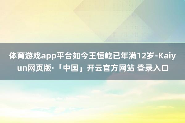 体育游戏app平台如今王恒屹已年满12岁-Kaiyun网页版·「中国」开云官方网站 登录入口